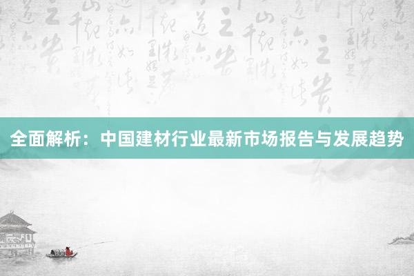 全面解析：中国建材行业最新市场报告与发展趋势